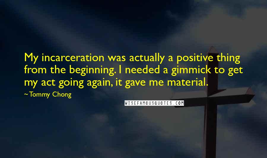 Tommy Chong Quotes: My incarceration was actually a positive thing from the beginning. I needed a gimmick to get my act going again, it gave me material.