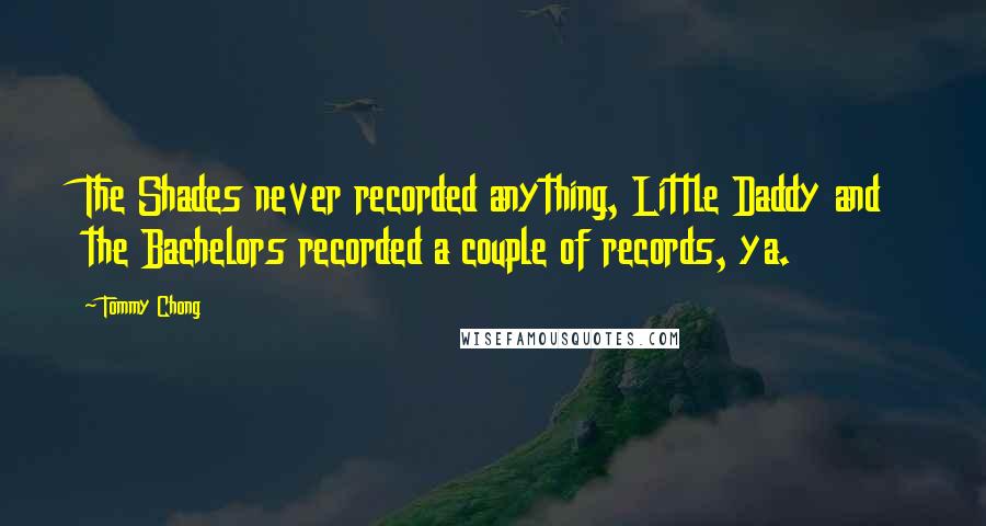 Tommy Chong Quotes: The Shades never recorded anything, Little Daddy and the Bachelors recorded a couple of records, ya.