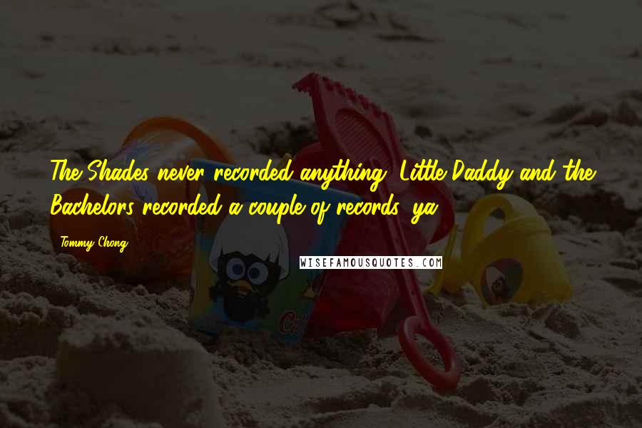 Tommy Chong Quotes: The Shades never recorded anything, Little Daddy and the Bachelors recorded a couple of records, ya.