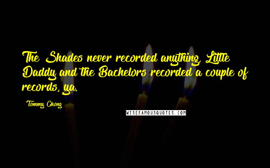 Tommy Chong Quotes: The Shades never recorded anything, Little Daddy and the Bachelors recorded a couple of records, ya.