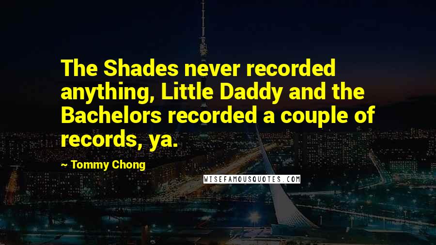 Tommy Chong Quotes: The Shades never recorded anything, Little Daddy and the Bachelors recorded a couple of records, ya.