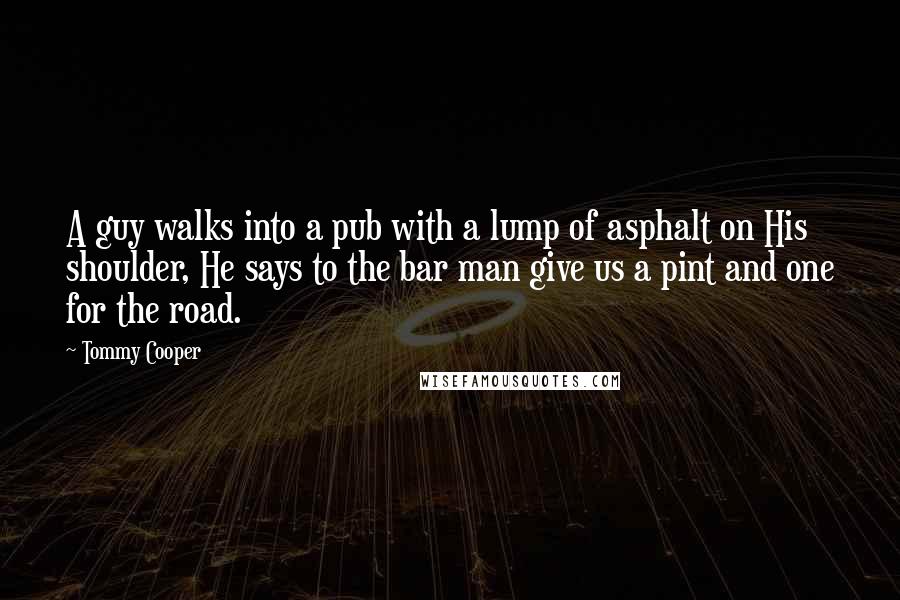 Tommy Cooper Quotes: A guy walks into a pub with a lump of asphalt on His shoulder, He says to the bar man give us a pint and one for the road.