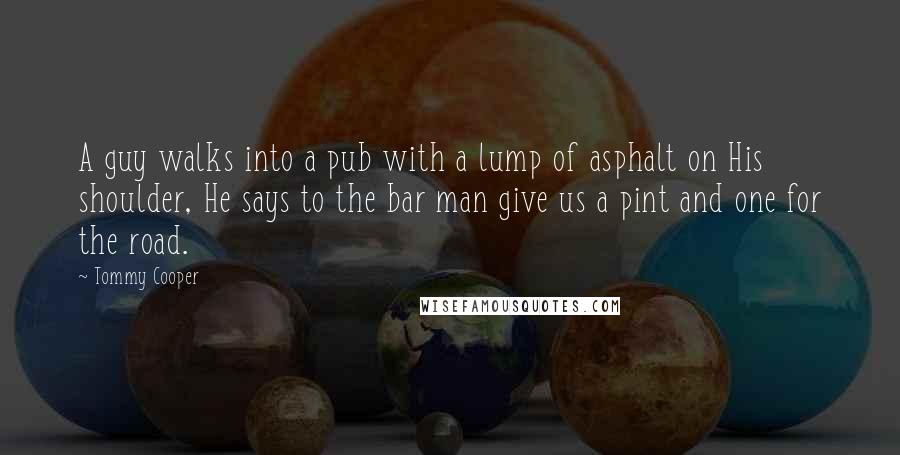 Tommy Cooper Quotes: A guy walks into a pub with a lump of asphalt on His shoulder, He says to the bar man give us a pint and one for the road.