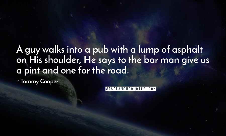 Tommy Cooper Quotes: A guy walks into a pub with a lump of asphalt on His shoulder, He says to the bar man give us a pint and one for the road.