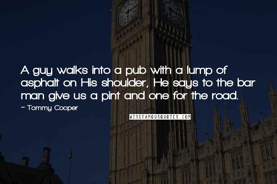 Tommy Cooper Quotes: A guy walks into a pub with a lump of asphalt on His shoulder, He says to the bar man give us a pint and one for the road.