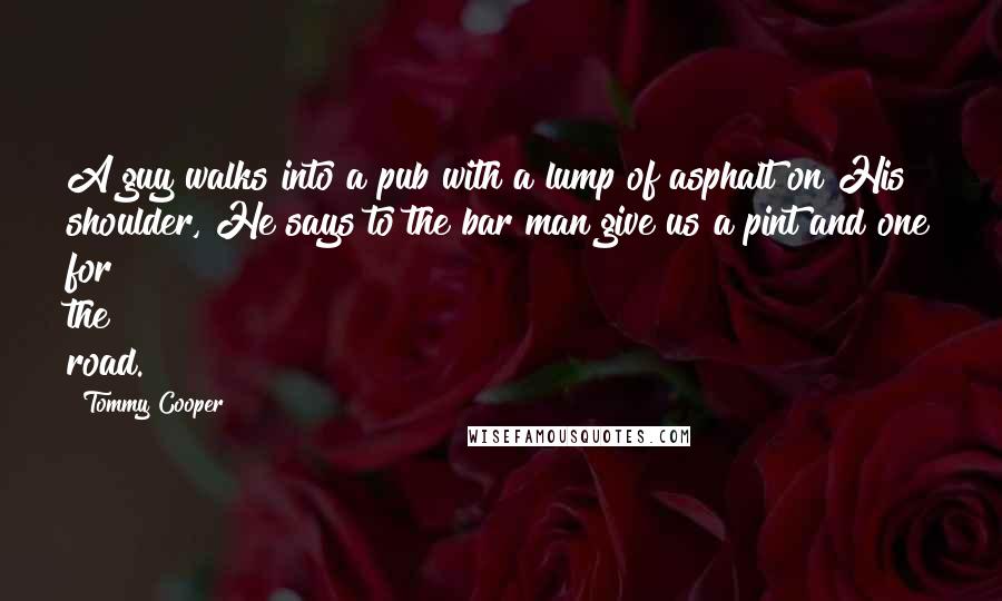 Tommy Cooper Quotes: A guy walks into a pub with a lump of asphalt on His shoulder, He says to the bar man give us a pint and one for the road.