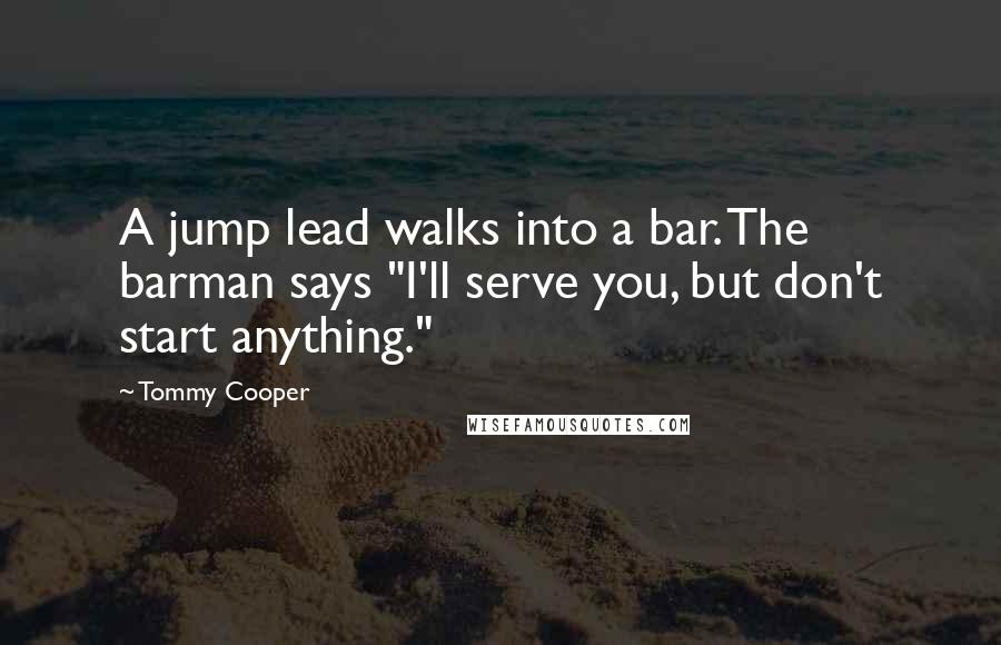 Tommy Cooper Quotes: A jump lead walks into a bar. The barman says "I'll serve you, but don't start anything."