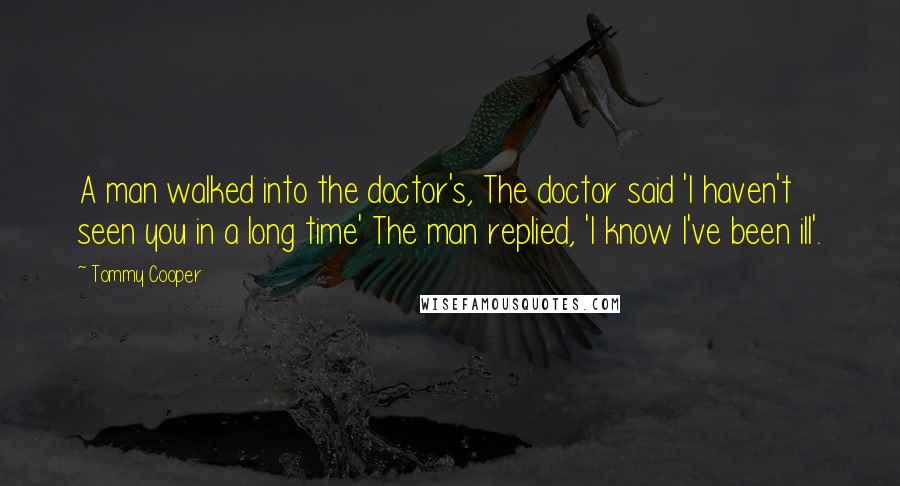 Tommy Cooper Quotes: A man walked into the doctor's, The doctor said 'I haven't seen you in a long time' The man replied, 'I know I've been ill'.