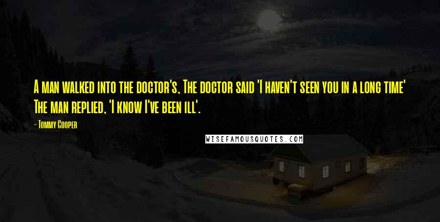 Tommy Cooper Quotes: A man walked into the doctor's, The doctor said 'I haven't seen you in a long time' The man replied, 'I know I've been ill'.