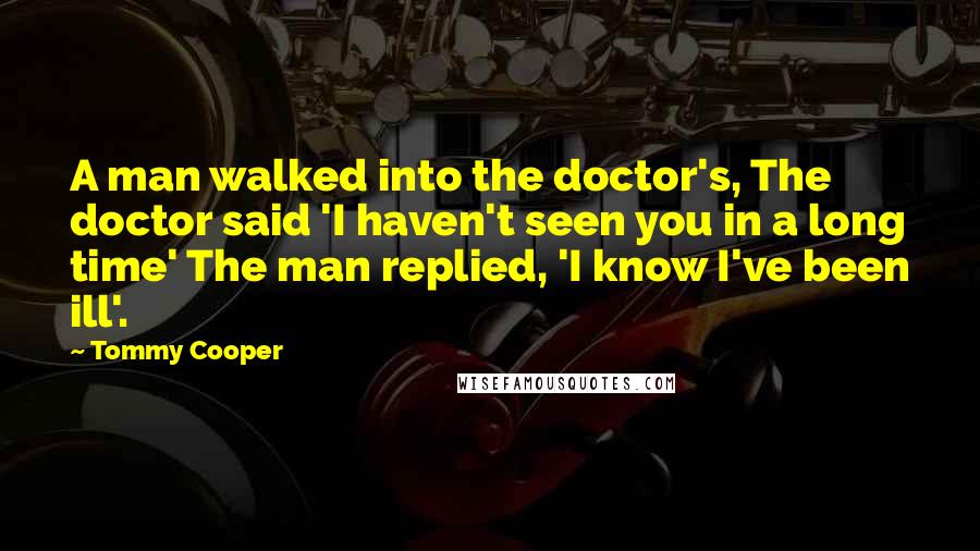 Tommy Cooper Quotes: A man walked into the doctor's, The doctor said 'I haven't seen you in a long time' The man replied, 'I know I've been ill'.