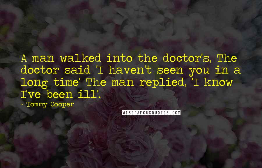 Tommy Cooper Quotes: A man walked into the doctor's, The doctor said 'I haven't seen you in a long time' The man replied, 'I know I've been ill'.