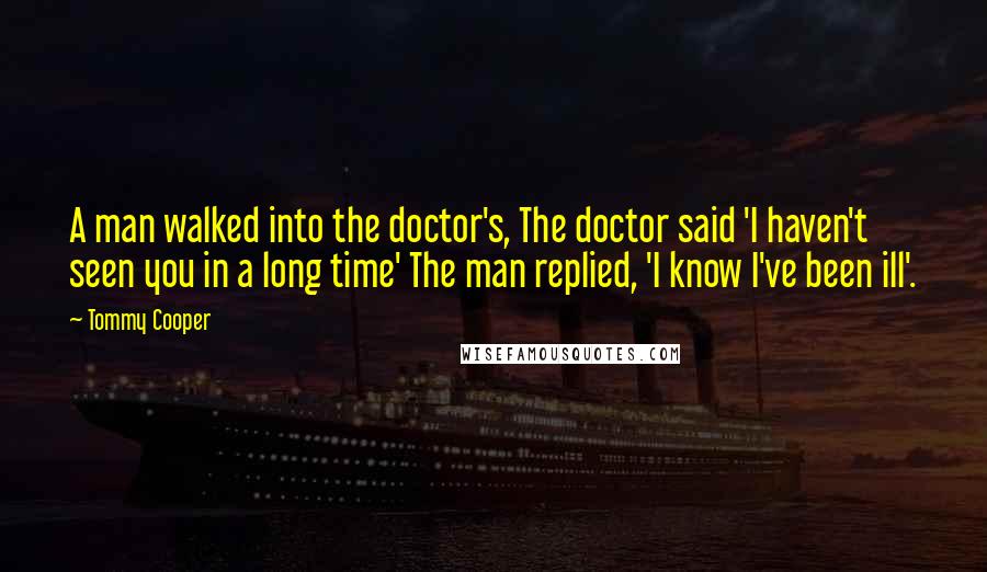 Tommy Cooper Quotes: A man walked into the doctor's, The doctor said 'I haven't seen you in a long time' The man replied, 'I know I've been ill'.