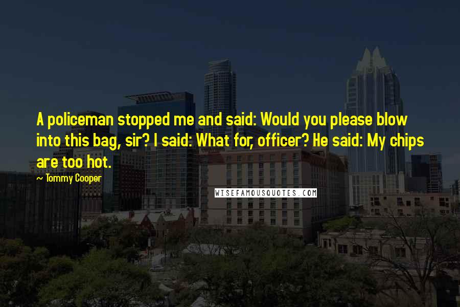 Tommy Cooper Quotes: A policeman stopped me and said: Would you please blow into this bag, sir? I said: What for, officer? He said: My chips are too hot.