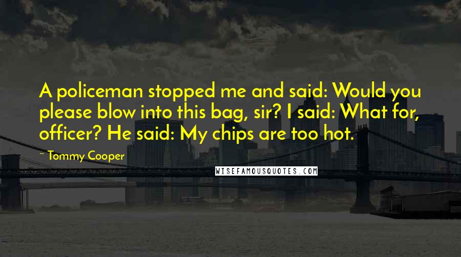 Tommy Cooper Quotes: A policeman stopped me and said: Would you please blow into this bag, sir? I said: What for, officer? He said: My chips are too hot.