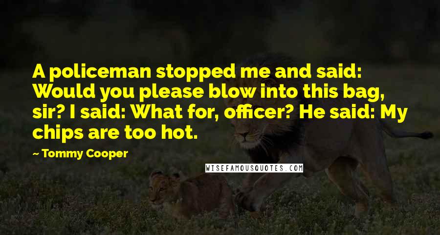 Tommy Cooper Quotes: A policeman stopped me and said: Would you please blow into this bag, sir? I said: What for, officer? He said: My chips are too hot.
