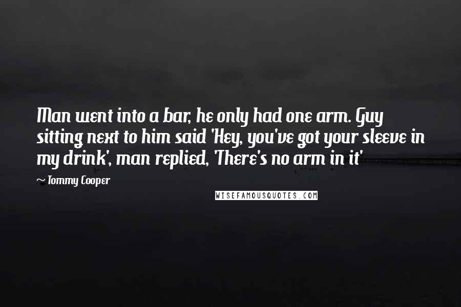 Tommy Cooper Quotes: Man went into a bar, he only had one arm. Guy sitting next to him said 'Hey, you've got your sleeve in my drink', man replied, 'There's no arm in it'