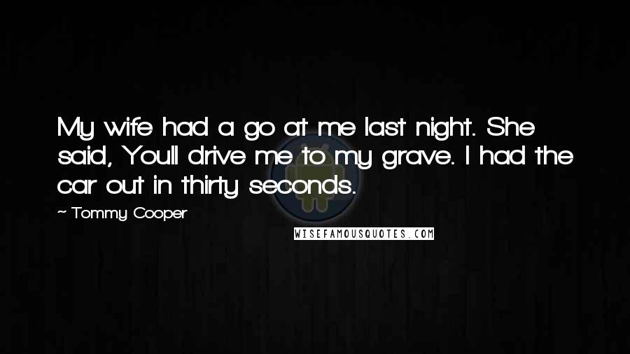 Tommy Cooper Quotes: My wife had a go at me last night. She said, Youll drive me to my grave. I had the car out in thirty seconds.