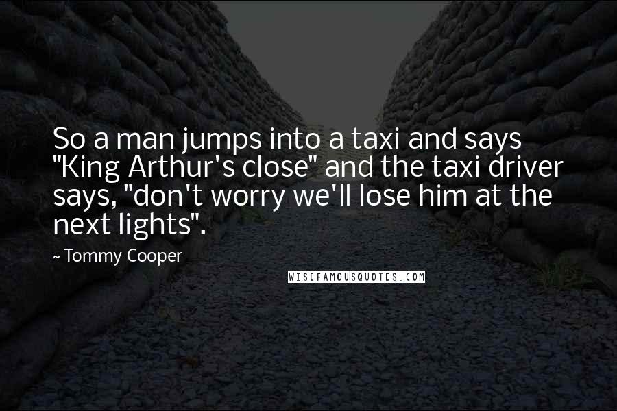 Tommy Cooper Quotes: So a man jumps into a taxi and says "King Arthur's close" and the taxi driver says, "don't worry we'll lose him at the next lights".