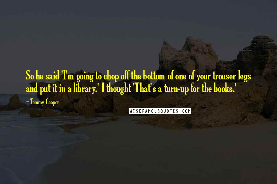 Tommy Cooper Quotes: So he said 'I'm going to chop off the bottom of one of your trouser legs and put it in a library.' I thought 'That's a turn-up for the books.'