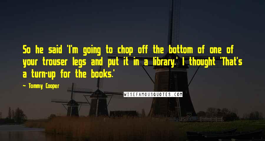 Tommy Cooper Quotes: So he said 'I'm going to chop off the bottom of one of your trouser legs and put it in a library.' I thought 'That's a turn-up for the books.'