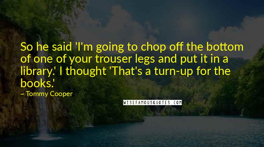 Tommy Cooper Quotes: So he said 'I'm going to chop off the bottom of one of your trouser legs and put it in a library.' I thought 'That's a turn-up for the books.'