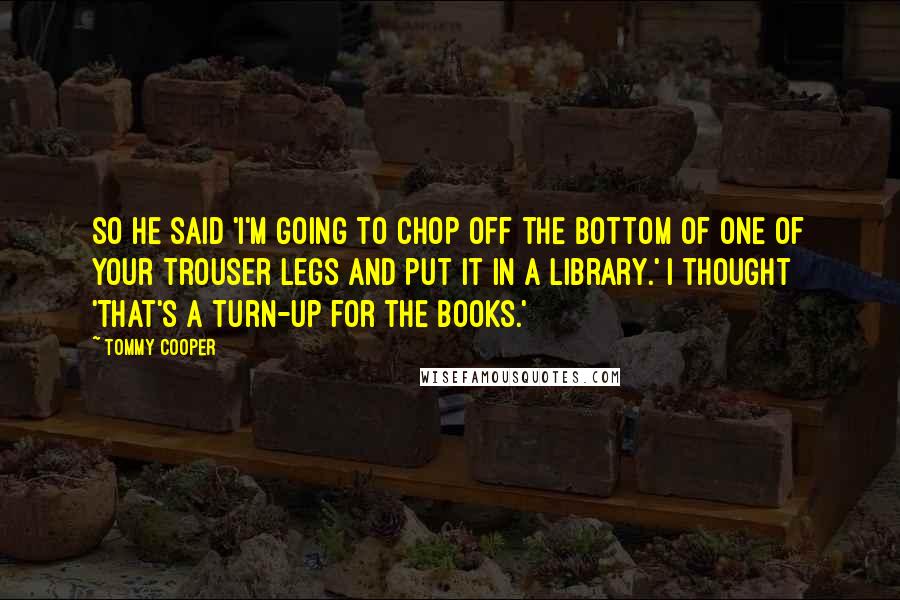 Tommy Cooper Quotes: So he said 'I'm going to chop off the bottom of one of your trouser legs and put it in a library.' I thought 'That's a turn-up for the books.'