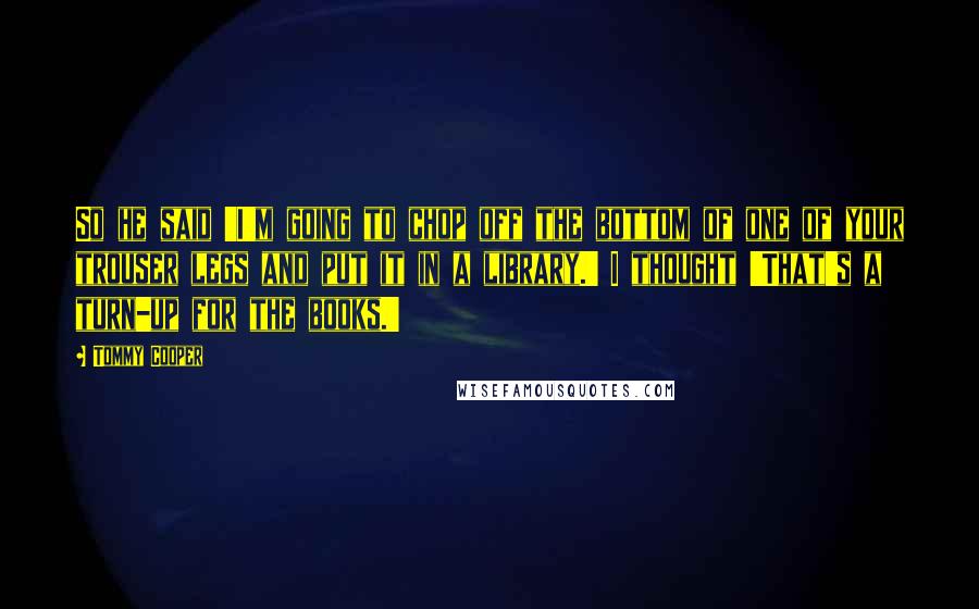 Tommy Cooper Quotes: So he said 'I'm going to chop off the bottom of one of your trouser legs and put it in a library.' I thought 'That's a turn-up for the books.'