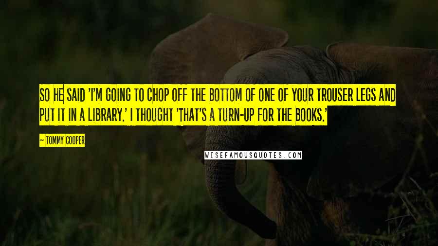 Tommy Cooper Quotes: So he said 'I'm going to chop off the bottom of one of your trouser legs and put it in a library.' I thought 'That's a turn-up for the books.'