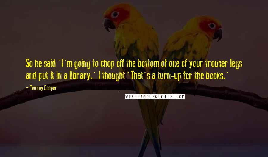 Tommy Cooper Quotes: So he said 'I'm going to chop off the bottom of one of your trouser legs and put it in a library.' I thought 'That's a turn-up for the books.'