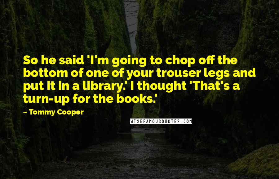 Tommy Cooper Quotes: So he said 'I'm going to chop off the bottom of one of your trouser legs and put it in a library.' I thought 'That's a turn-up for the books.'