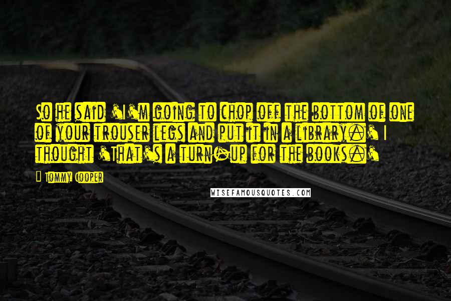 Tommy Cooper Quotes: So he said 'I'm going to chop off the bottom of one of your trouser legs and put it in a library.' I thought 'That's a turn-up for the books.'