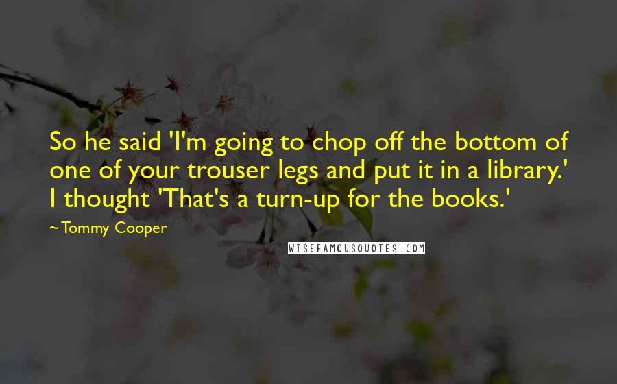 Tommy Cooper Quotes: So he said 'I'm going to chop off the bottom of one of your trouser legs and put it in a library.' I thought 'That's a turn-up for the books.'