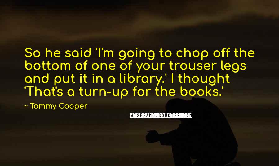 Tommy Cooper Quotes: So he said 'I'm going to chop off the bottom of one of your trouser legs and put it in a library.' I thought 'That's a turn-up for the books.'