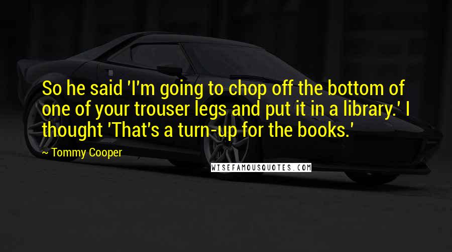 Tommy Cooper Quotes: So he said 'I'm going to chop off the bottom of one of your trouser legs and put it in a library.' I thought 'That's a turn-up for the books.'