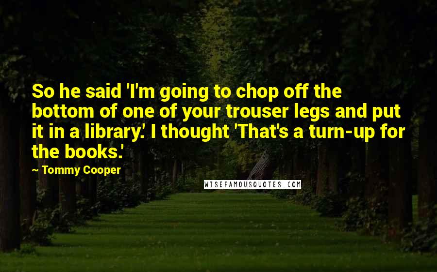 Tommy Cooper Quotes: So he said 'I'm going to chop off the bottom of one of your trouser legs and put it in a library.' I thought 'That's a turn-up for the books.'