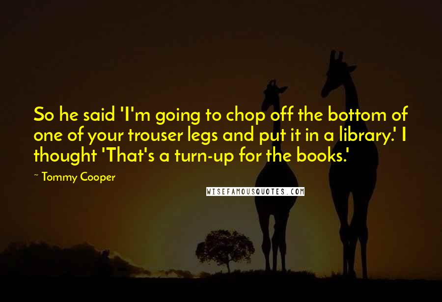 Tommy Cooper Quotes: So he said 'I'm going to chop off the bottom of one of your trouser legs and put it in a library.' I thought 'That's a turn-up for the books.'