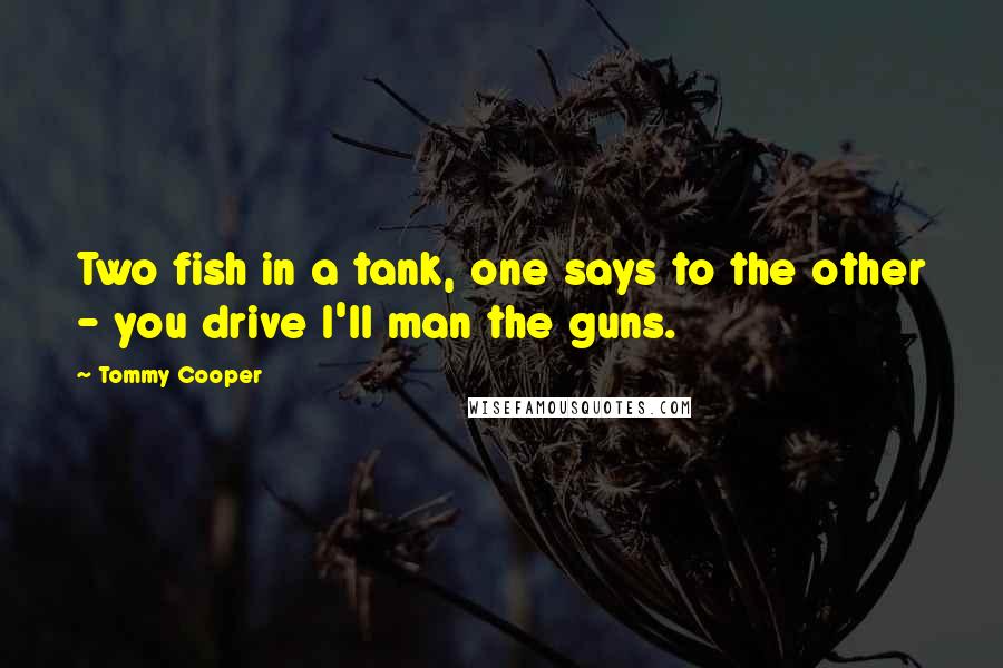 Tommy Cooper Quotes: Two fish in a tank, one says to the other - you drive I'll man the guns.