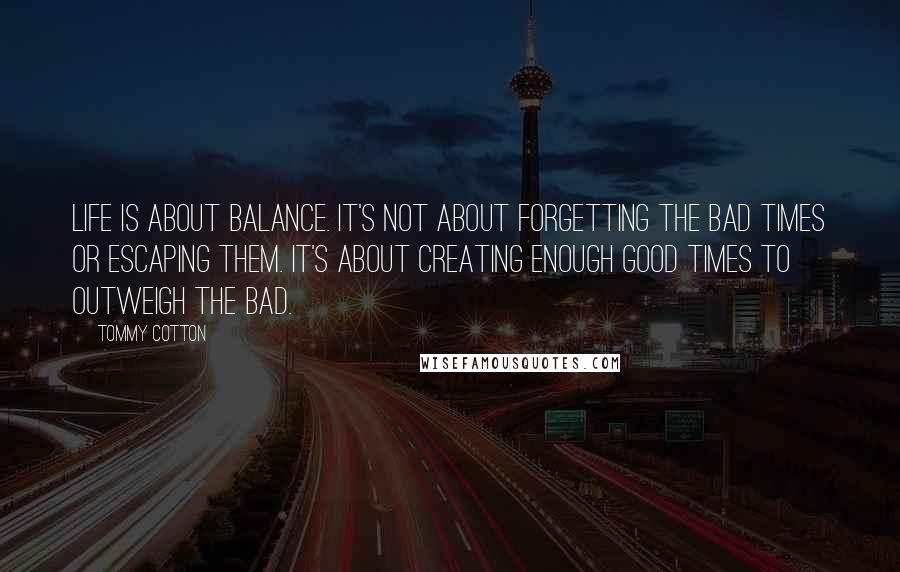 Tommy Cotton Quotes: Life is about balance. It's not about forgetting the bad times or escaping them. It's about creating enough good times to outweigh the bad.