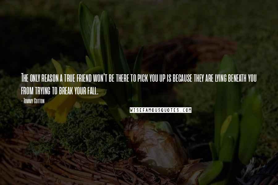 Tommy Cotton Quotes: The only reason a true friend won't be there to pick you up is because they are lying beneath you from trying to break your fall.