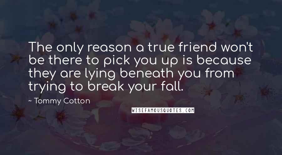 Tommy Cotton Quotes: The only reason a true friend won't be there to pick you up is because they are lying beneath you from trying to break your fall.