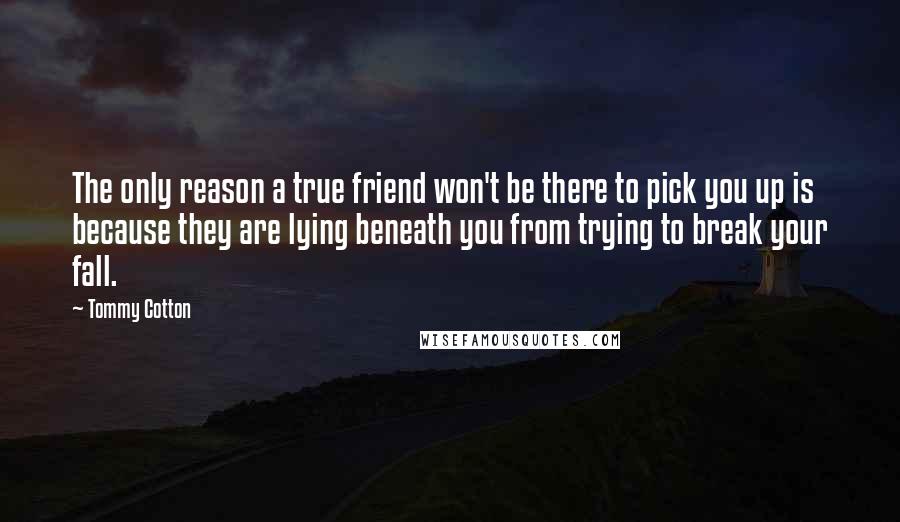 Tommy Cotton Quotes: The only reason a true friend won't be there to pick you up is because they are lying beneath you from trying to break your fall.