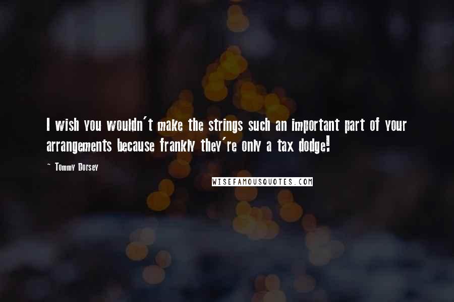 Tommy Dorsey Quotes: I wish you wouldn't make the strings such an important part of your arrangements because frankly they're only a tax dodge!