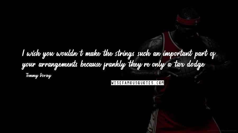 Tommy Dorsey Quotes: I wish you wouldn't make the strings such an important part of your arrangements because frankly they're only a tax dodge!