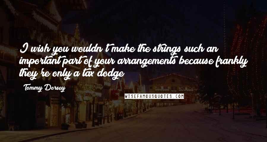 Tommy Dorsey Quotes: I wish you wouldn't make the strings such an important part of your arrangements because frankly they're only a tax dodge!