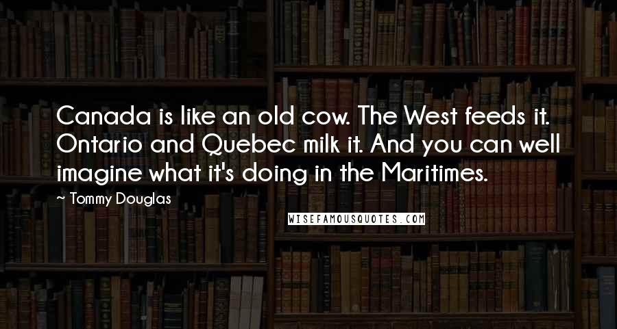 Tommy Douglas Quotes: Canada is like an old cow. The West feeds it. Ontario and Quebec milk it. And you can well imagine what it's doing in the Maritimes.