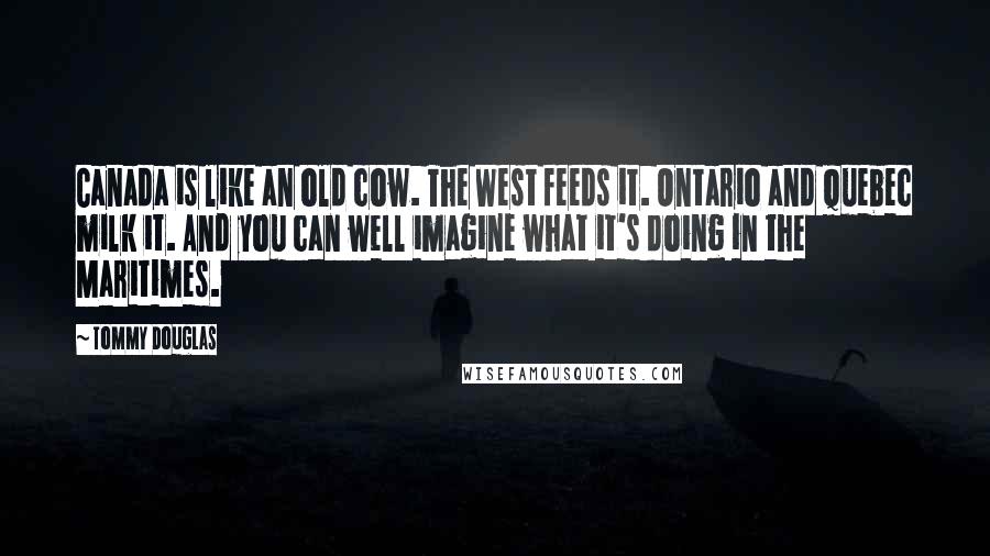 Tommy Douglas Quotes: Canada is like an old cow. The West feeds it. Ontario and Quebec milk it. And you can well imagine what it's doing in the Maritimes.