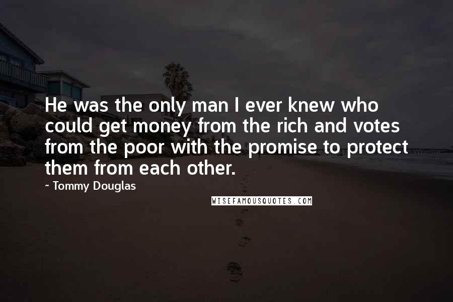 Tommy Douglas Quotes: He was the only man I ever knew who could get money from the rich and votes from the poor with the promise to protect them from each other.