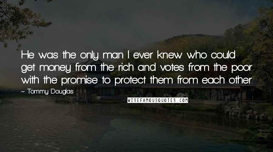Tommy Douglas Quotes: He was the only man I ever knew who could get money from the rich and votes from the poor with the promise to protect them from each other.