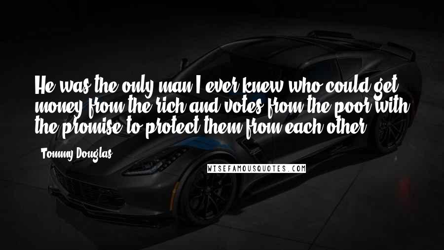 Tommy Douglas Quotes: He was the only man I ever knew who could get money from the rich and votes from the poor with the promise to protect them from each other.