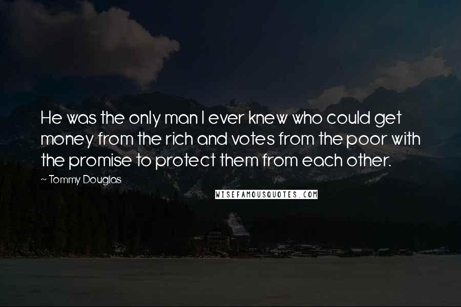 Tommy Douglas Quotes: He was the only man I ever knew who could get money from the rich and votes from the poor with the promise to protect them from each other.